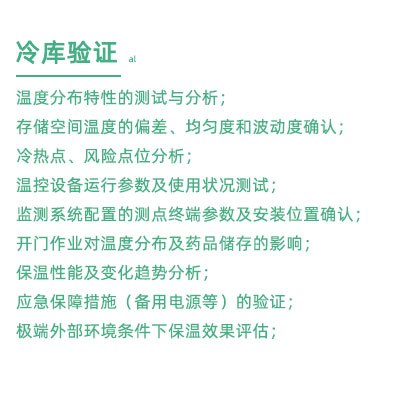 GSP驗(yàn)證中冷庫(kù)驗(yàn)證項(xiàng)目：溫度分布特性的測(cè)試與分析； 存儲(chǔ)空間溫度的偏差、均勻度和波動(dòng)度確認(rèn)； 冷熱點(diǎn)、風(fēng)險(xiǎn)點(diǎn)位分析； 溫控設(shè)備運(yùn)行參數(shù)及使用狀況測(cè)試； 監(jiān)測(cè)系統(tǒng)配置的測(cè)點(diǎn)終端參數(shù)及安裝位置確認(rèn)； 開(kāi)門作業(yè)對(duì)溫度分布及藥品儲(chǔ)存的影響； 保溫性能及變化趨勢(shì)分析； 應(yīng)急保障措施（備用電源等）的驗(yàn)證； 極端外部環(huán)境條件下保溫效果評(píng)估；