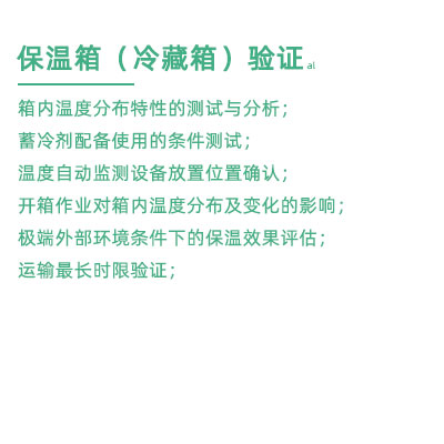 GSP驗(yàn)證中冷藏箱保溫箱驗(yàn)證項(xiàng)目：箱內(nèi)溫度分布特性的測(cè)試與分析； 蓄冷劑配備使用的條件測(cè)試； 溫度自動(dòng)監(jiān)測(cè)設(shè)備放置位置確認(rèn)； 開(kāi)箱作業(yè)對(duì)箱內(nèi)溫度分布及變化的影響； 極端外部環(huán)境條件下的保溫效果評(píng)估； 運(yùn)輸最長(zhǎng)時(shí)限驗(yàn)證；