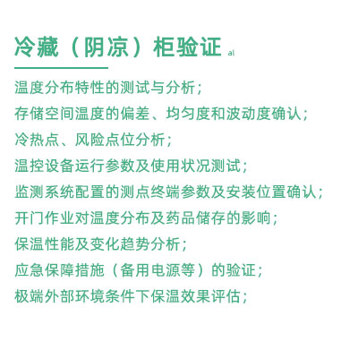 GSP驗(yàn)證中冷藏柜陰涼柜驗(yàn)證項(xiàng)目：溫度分布特性的測(cè)試與分析； 存儲(chǔ)空間溫度的偏差、均勻度和波動(dòng)度確認(rèn)； 冷熱點(diǎn)、風(fēng)險(xiǎn)點(diǎn)位分析； 溫控設(shè)備運(yùn)行參數(shù)及使用狀況測(cè)試； 監(jiān)測(cè)系統(tǒng)配置的測(cè)點(diǎn)終端參數(shù)及安裝位置確認(rèn)； 開(kāi)門作業(yè)對(duì)溫度分布及藥品儲(chǔ)存的影響； 保溫性能及變化趨勢(shì)分析； 應(yīng)急保障措施（備用電源等）的驗(yàn)證； 極端外部環(huán)境條件下保溫效果評(píng)估；