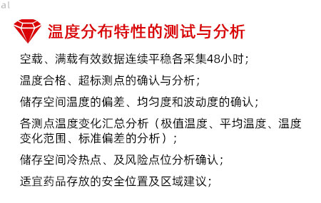 溫度分布特性的測(cè)試與分析：空載、滿(mǎn)載有效數(shù)據(jù)連續(xù)平穩(wěn)各采集48小時(shí)； 溫度合格、超標(biāo)測(cè)點(diǎn)的確認(rèn)與分析； 儲(chǔ)存空間溫度的偏差、均勻度和波動(dòng)度的確認(rèn)； 各測(cè)點(diǎn)溫度變化匯總分析（極值溫度、平均溫度、 溫度變化范圍、標(biāo)準(zhǔn)偏差的分析）； 儲(chǔ)存空間冷熱點(diǎn)、及風(fēng)險(xiǎn)點(diǎn)位分析確認(rèn)； 適宜藥品存放的安全位置及區(qū)域建議；