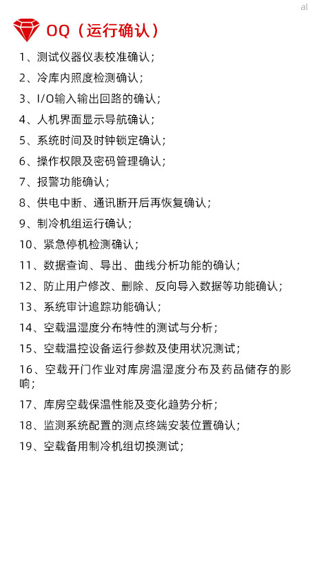 冷庫驗證OQ內容有測試儀器儀表校準確認、冷庫內照度檢測確認、I/O輸入輸出回路的確認、人機界面顯示導航確認、系統(tǒng)時間及時鐘鎖定確認、操作權限及密碼管理確認、報警功能確認、供電中斷、通訊斷開后再恢復確認、制冷機組運行確認、緊急停機檢測確認、數(shù)據查詢、導出、曲線分析功能的確認、防止用戶修改、刪除、反向導入數(shù)據等功能確認、系統(tǒng)審計追蹤功能確認、空載溫濕度分布特性的測試與分析、空載溫控設備運行參數(shù)及使用狀況測試、空載開門作業(yè)對庫房溫濕度分布及藥品儲存的影響、庫房空載保溫性能及變化趨勢分析、溫濕度監(jiān)測系統(tǒng)配置的測點終端安裝位置確認、空載備用制冷機組切換測試。