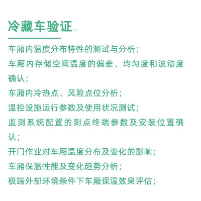 GSP驗(yàn)證中冷藏車驗(yàn)證項(xiàng)目：車廂內(nèi)溫度分布特性的測(cè)試與分析； 車廂內(nèi)存儲(chǔ)空間溫度的偏差、均勻度和波動(dòng)度確認(rèn)； 車廂內(nèi)冷熱點(diǎn)、風(fēng)險(xiǎn)點(diǎn)位分析； 溫控設(shè)施運(yùn)行參數(shù)及使用狀況測(cè)試； 監(jiān)測(cè)系統(tǒng)配置的測(cè)點(diǎn)終端參數(shù)及安裝位置確認(rèn)； 開(kāi)門作業(yè)對(duì)車廂溫度分布及變化的影響； 車廂保溫性能及變化趨勢(shì)分析； 極端外部環(huán)境條件下車廂保溫效果評(píng)估；